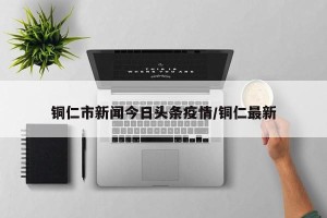 铜仁市新闻今日头条疫情/铜仁最新