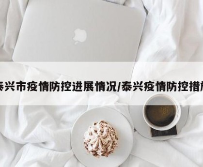 泰兴市疫情防控进展情况/泰兴疫情防控措施