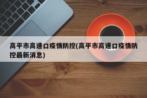 高平市高速口疫情防控(高平市高速口疫情防控最新消息)