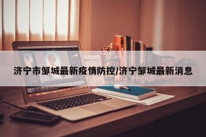 济宁市邹城最新疫情防控/济宁邹城最新消息