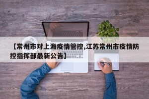 【常州市对上海疫情管控,江苏常州市疫情防控指挥部最新公告】