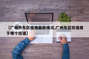 【广州市东区疫情最新情况,广州东区街道属于哪个街道】