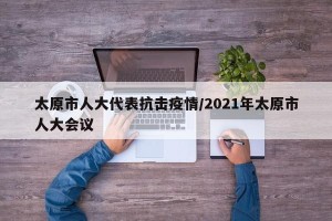 太原市人大代表抗击疫情/2021年太原市人大会议