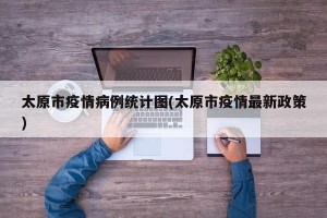 太原市疫情病例统计图(太原市疫情最新政策)