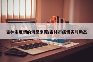 吉林市疫情的消息来源/吉林市疫情实时动态
