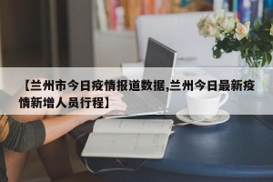 【兰州市今日疫情报道数据,兰州今日最新疫情新增人员行程】