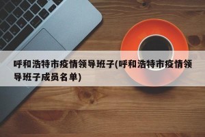呼和浩特市疫情领导班子(呼和浩特市疫情领导班子成员名单)