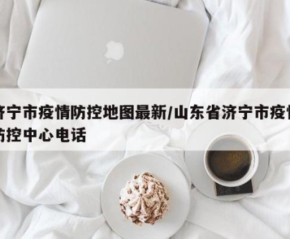 济宁市疫情防控地图最新/山东省济宁市疫情防控中心电话
