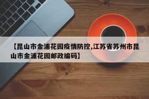 【昆山市金浦花园疫情防控,江苏省苏州市昆山市金浦花园邮政编码】