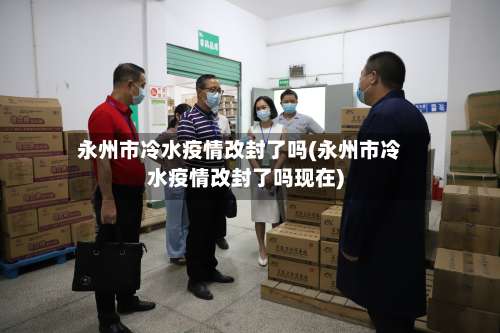 永州市冷水疫情改封了吗(永州市冷水疫情改封了吗现在)-第1张图片