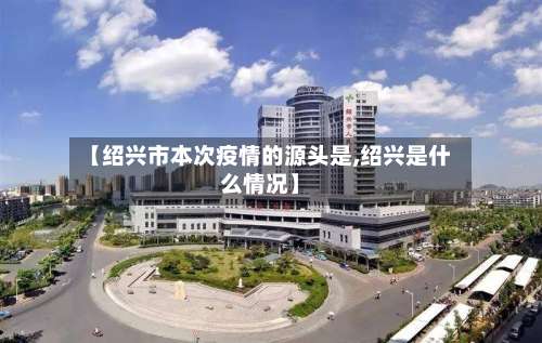 【绍兴市本次疫情的源头是,绍兴是什么情况】-第1张图片