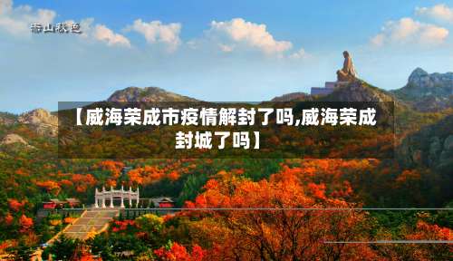 【威海荣成市疫情解封了吗,威海荣成封城了吗】-第1张图片